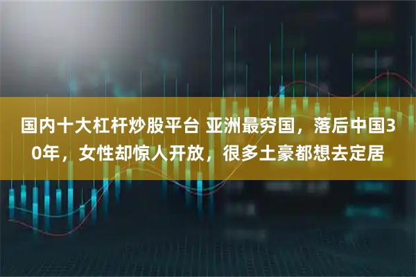 国内十大杠杆炒股平台 亚洲最穷国，落后中国30年，女性却惊人开放，很多土豪都想去定居