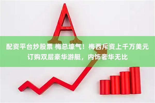 配资平台炒股票 梅总壕气！梅西斥资上千万美元订购双层豪华游艇，内饰奢华无比