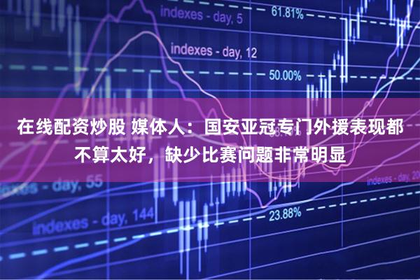 在线配资炒股 媒体人:国安亚冠专门外援表现都不算太好,缺少比赛问题非常明显